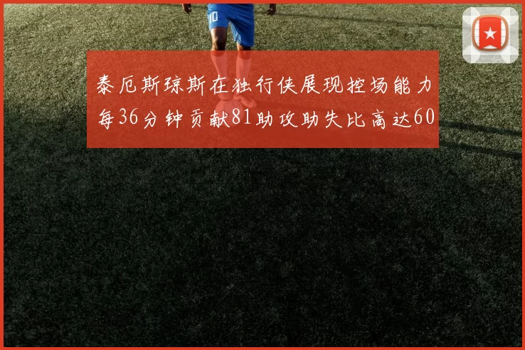 泰厄斯琼斯在独行侠展现控场能力每36分钟贡献81助攻助失比高达60