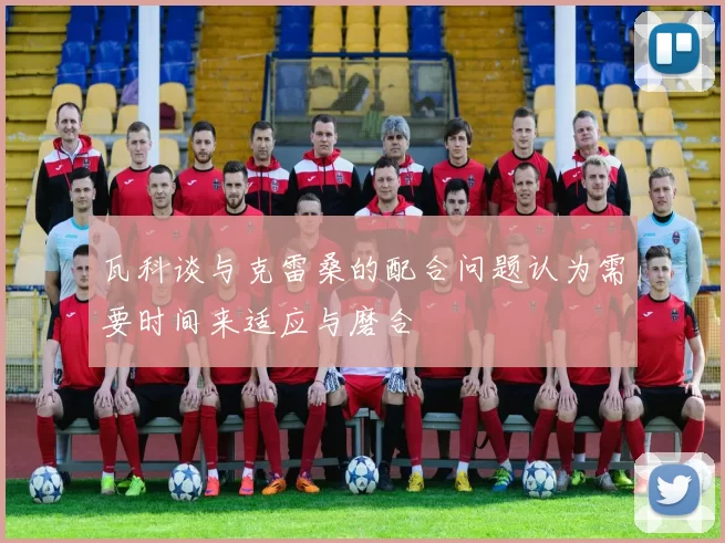 瓦科谈与克雷桑的配合问题认为需要时间来适应与磨合