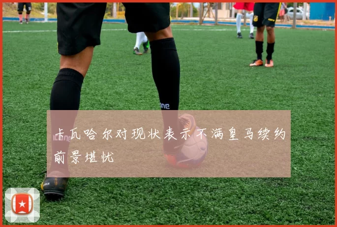 卡瓦哈尔对现状表示不满皇马续约前景堪忧