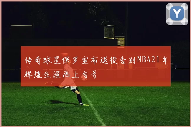 传奇球星保罗宣布退役告别NBA21年辉煌生涯画上句号