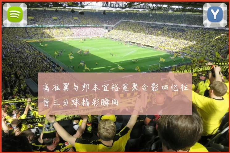高准翼与邦本宜裕重聚合影回忆往昔三分球精彩瞬间