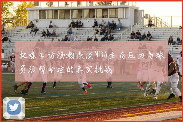 拓媒专访杨瀚森谈NBA生存压力与球员短暂命运的真实挑战