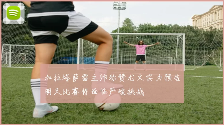 加拉塔萨雷主帅称赞尤文实力预告明天比赛将面临严峻挑战