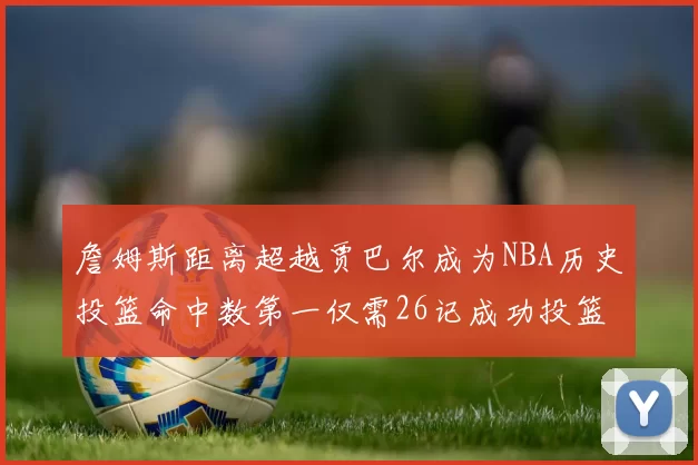 詹姆斯距离超越贾巴尔成为NBA历史投篮命中数第一仅需26记成功投篮
