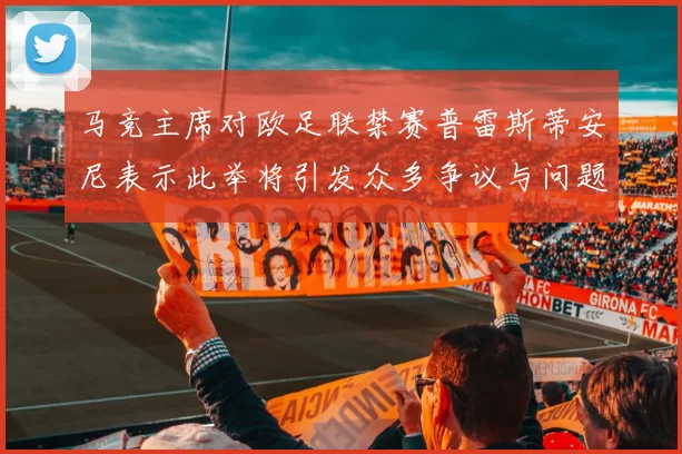 马竞主席对欧足联禁赛普雷斯蒂安尼表示此举将引发众多争议与问题