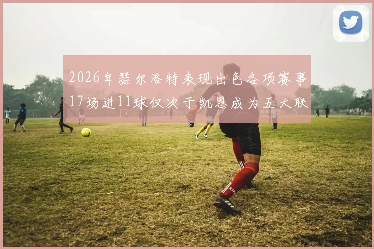 2026年瑟尔洛特表现出色各项赛事17场进11球仅次于凯恩成为五大联赛新星