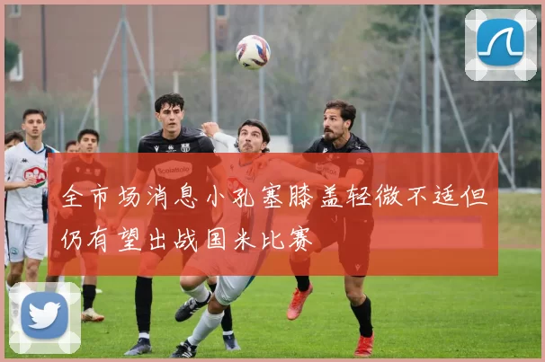 全市场消息小孔塞膝盖轻微不适但仍有望出战国米比赛