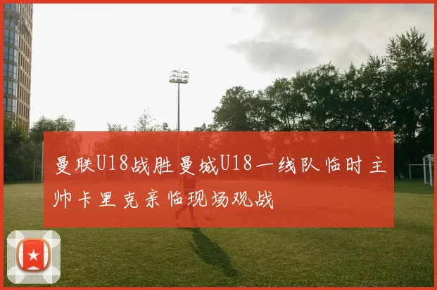 曼联U18战胜曼城U18一线队临时主帅卡里克亲临现场观战