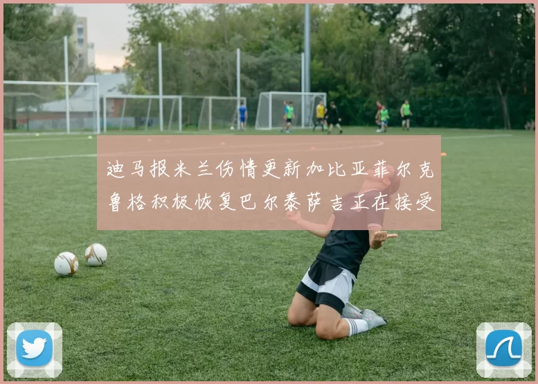 迪马报米兰伤情更新加比亚菲尔克鲁格积极恢复巴尔泰萨吉正在接受评估