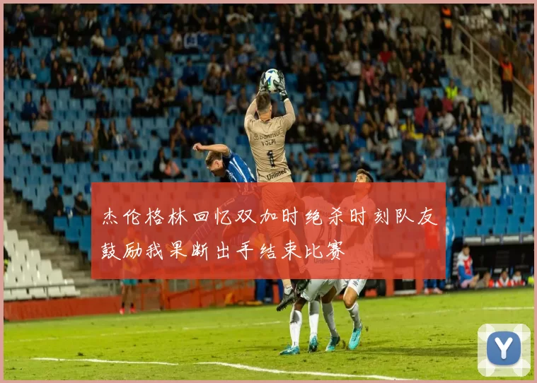 杰伦格林回忆双加时绝杀时刻队友鼓励我果断出手结束比赛