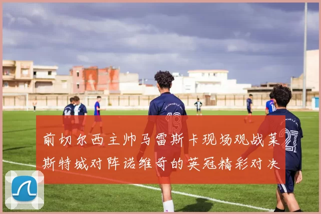 前切尔西主帅马雷斯卡现场观战莱斯特城对阵诺维奇的英冠精彩对决