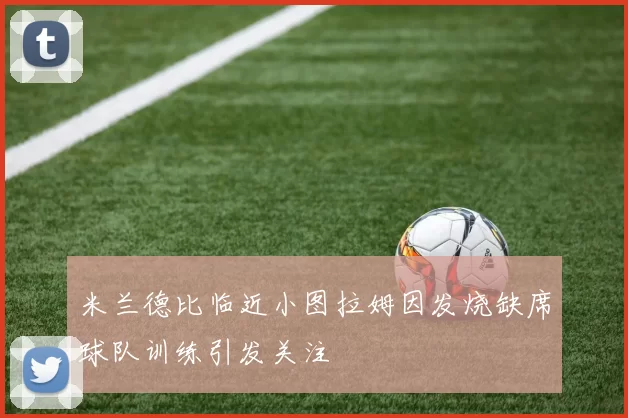 米兰德比临近小图拉姆因发烧缺席球队训练引发关注