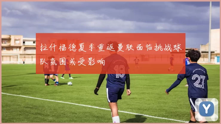 拉什福德夏季重返曼联面临挑战球队氛围或受影响