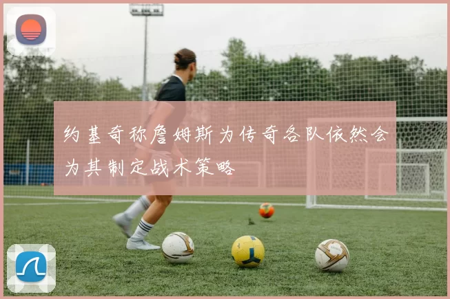 约基奇称詹姆斯为传奇各队依然会为其制定战术策略