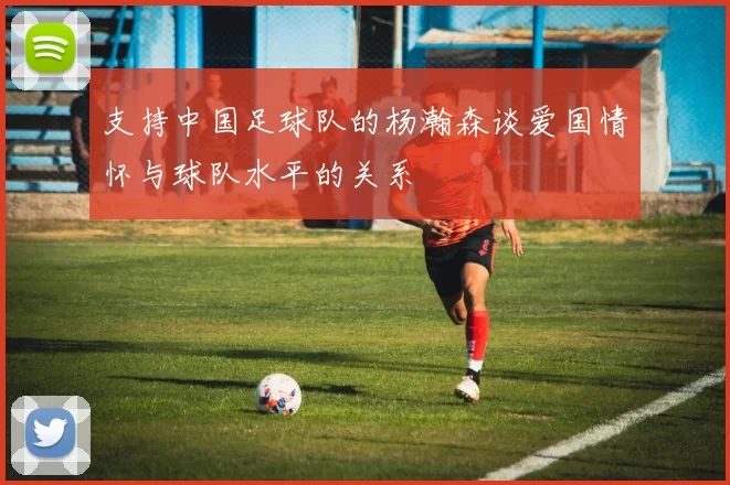 支持中国足球队的杨瀚森谈爱国情怀与球队水平的关系