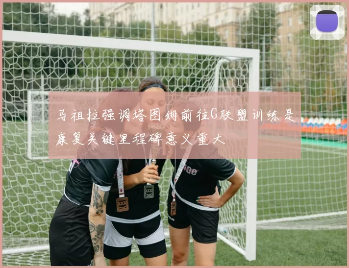 马祖拉强调塔图姆前往G联盟训练是康复关键里程碑意义重大