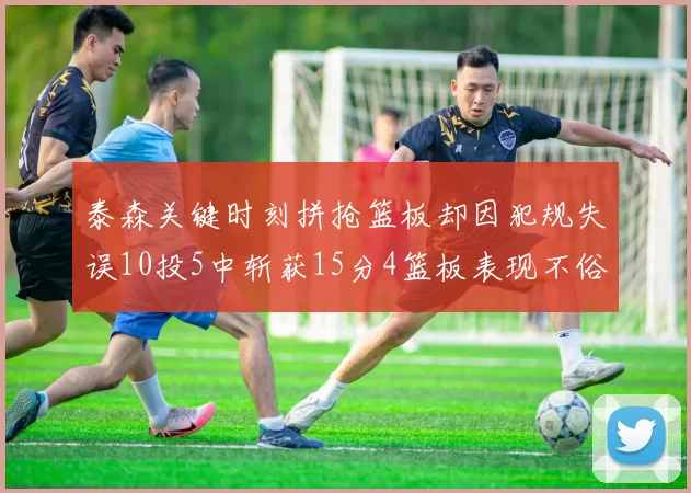 泰森关键时刻拼抢篮板却因犯规失误10投5中斩获15分4篮板表现不俗