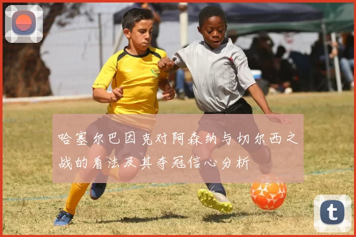 哈塞尔巴因克对阿森纳与切尔西之战的看法及其夺冠信心分析